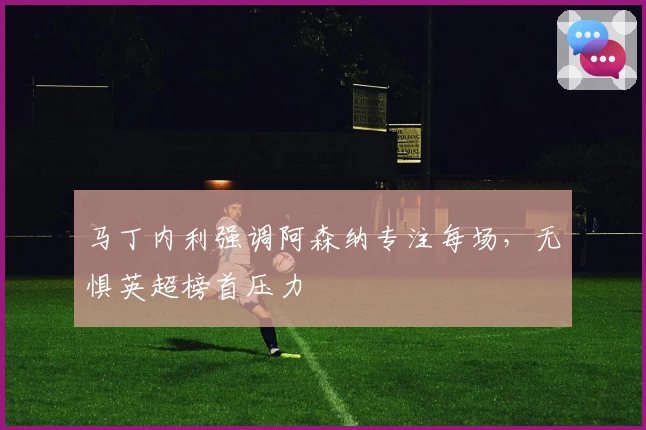 马丁内利强调阿森纳专注每场，无惧英超榜首压力