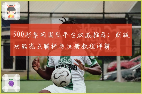 500彩票网国际平台权威推荐:新版功能亮点解析与注册教程详解