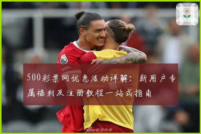 500彩票网优惠活动详解：新用户专属福利及注册教程一站式指南
