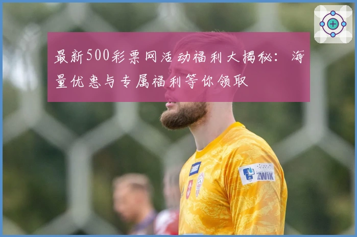 最新500彩票网活动福利大揭秘：海量优惠与专属福利等你领取