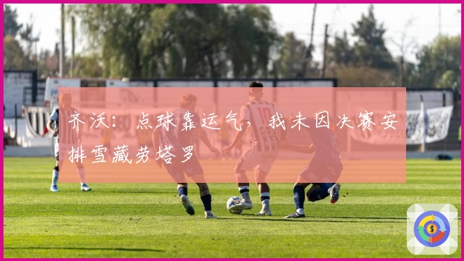 齐沃：点球靠运气，我未因决赛安排雪藏劳塔罗