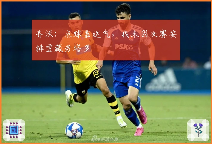 齐沃：点球靠运气，我未因决赛安排雪藏劳塔罗