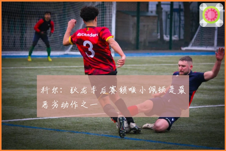 科尔：狄龙季后赛锁喉小佩顿是最恶劣动作之一