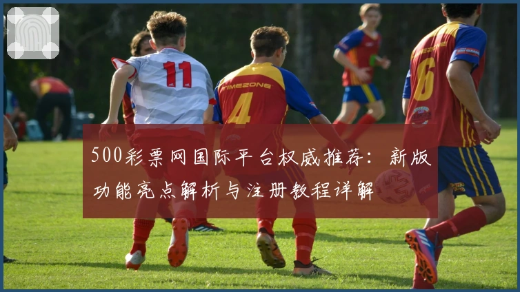 500彩票网国际平台权威推荐：新版功能亮点解析与注册教程详解