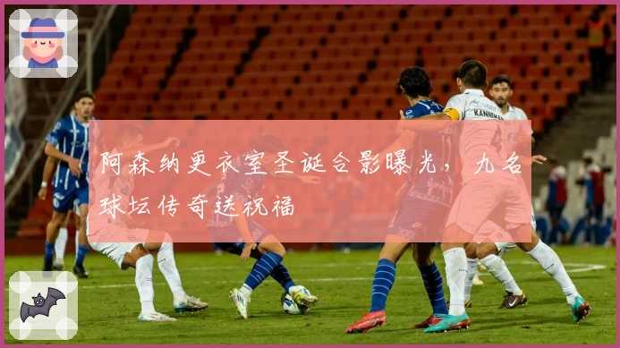 阿森纳更衣室圣诞合影曝光，九名球坛传奇送祝福