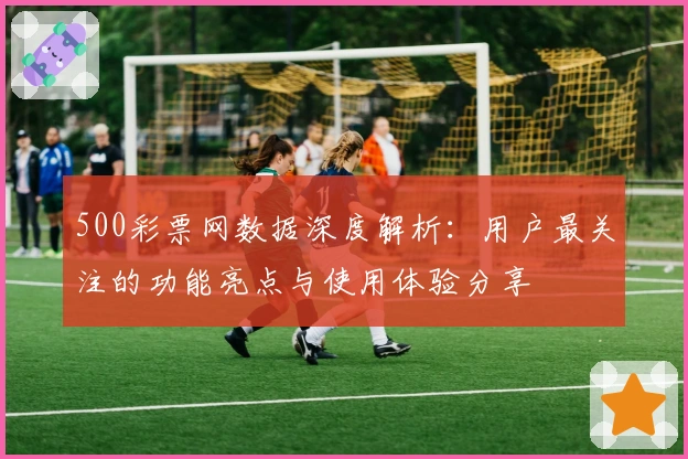 500彩票网数据深度解析：用户最关注的功能亮点与使用体验分享
