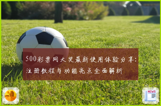 500彩票网大奖最新使用体验分享：注册教程与功能亮点全面解析